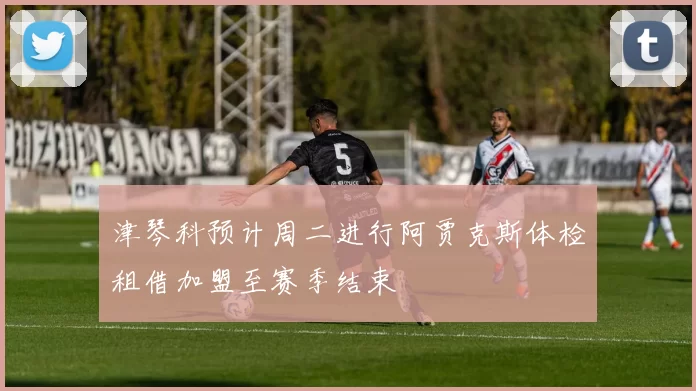 津琴科预计周二进行阿贾克斯体检租借加盟至赛季结束