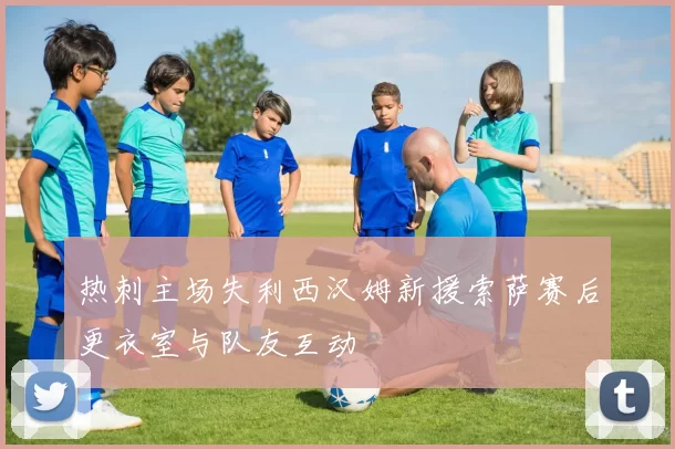 热刺主场失利西汉姆新援索萨赛后更衣室与队友互动