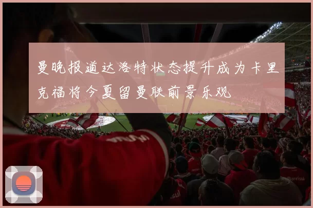 曼晚报道达洛特状态提升成为卡里克福将今夏留曼联前景乐观