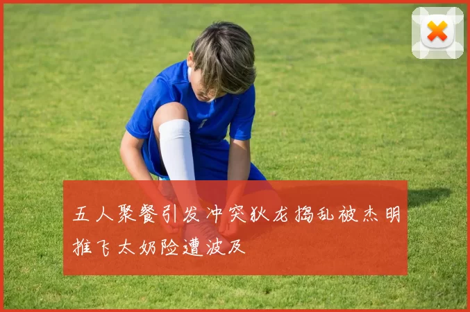 五人聚餐引发冲突狄龙捣乱被杰明推飞太奶险遭波及
