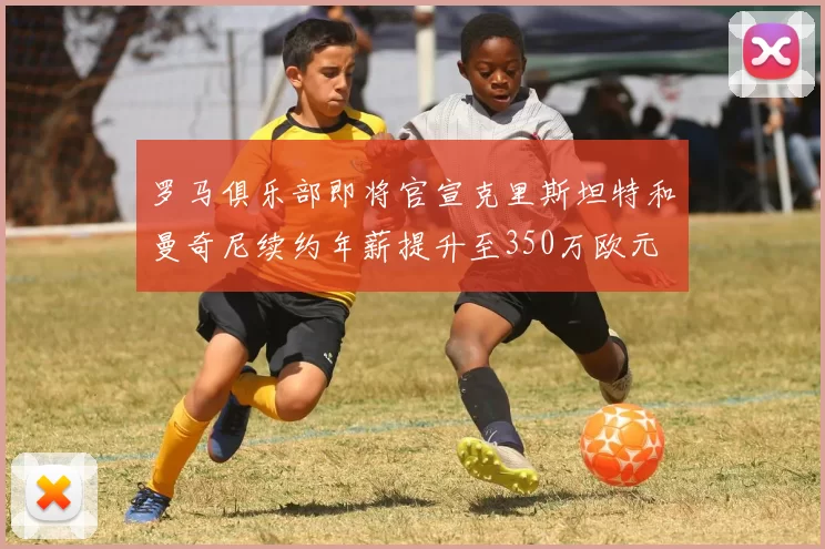 罗马俱乐部即将官宣克里斯坦特和曼奇尼续约年薪提升至350万欧元