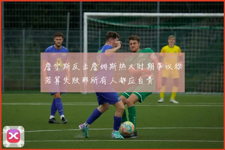 詹宁斯反击詹姆斯热火时期争议称若算失败那所有人都应自责