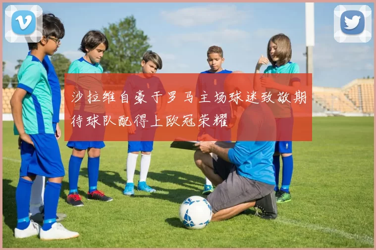 沙拉维自豪于罗马主场球迷致敬期待球队配得上欧冠荣耀