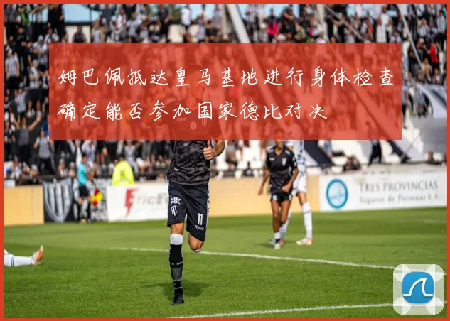 姆巴佩抵达皇马基地进行身体检查确定能否参加国家德比对决