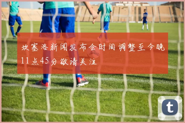 坎塞洛新闻发布会时间调整至今晚11点45分敬请关注