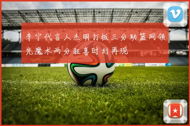 李宁代言人杰明打板三分助篮网领先魔术两分狂喜时刻再现