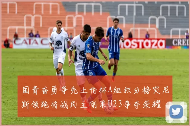 国青奋勇争先土伦杯A组积分榜突尼斯领跑将战民主刚果U23争夺荣耀