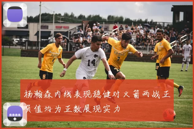 杨瀚森内线表现稳健对火箭两战正负值均为正数展现实力