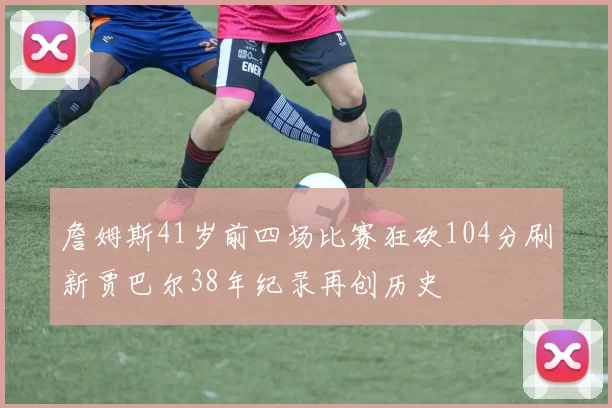詹姆斯41岁前四场比赛狂砍104分刷新贾巴尔38年纪录再创历史